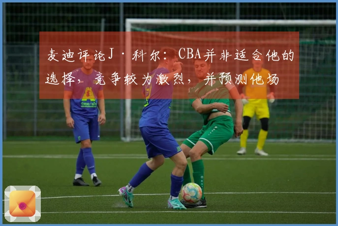 麦迪评论J·科尔：CBA并非适合他的选择，竞争较为激烈，并预测他场均得分为8分
