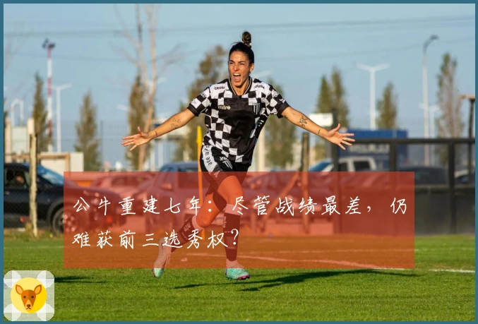 公牛重建七年：尽管战绩最差，仍难获前三选秀权？