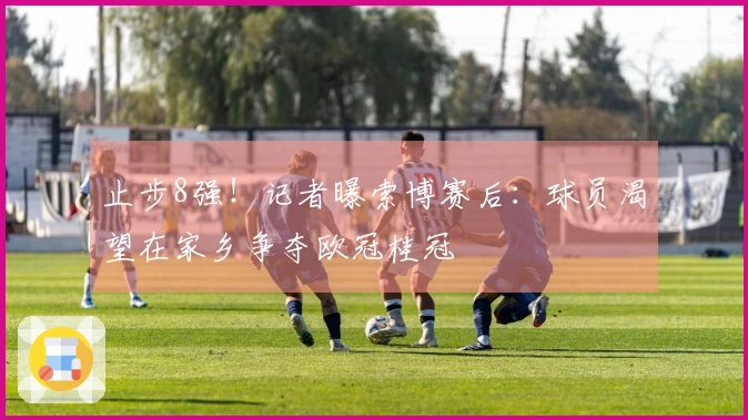 止步8强！记者曝索博赛后：球员渴望在家乡争夺欧冠桂冠