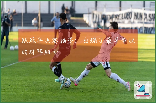 欧冠半决赛抽签：出现了最具争议的对阵组合