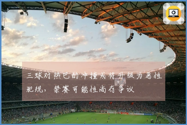 三球对热巴的冲撞或将升级为恶性犯规，禁赛可能性尚存争议