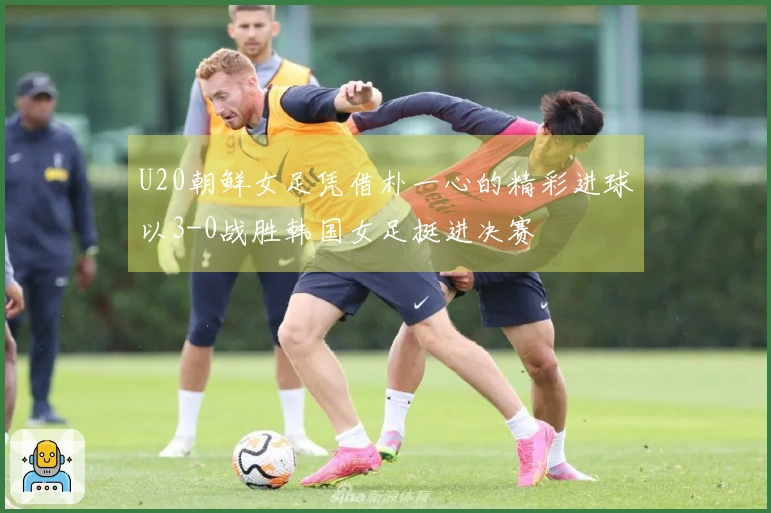 U20朝鲜女足凭借朴一心的精彩进球以3-0战胜韩国女足挺进决赛