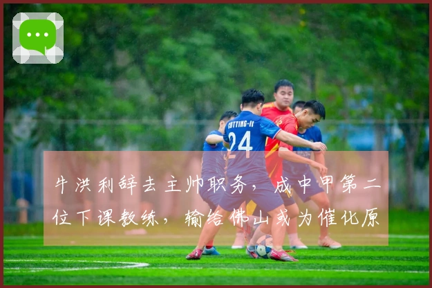 牛洪利辞去主帅职务，成中甲第二位下课教练，输给佛山或为催化原因
