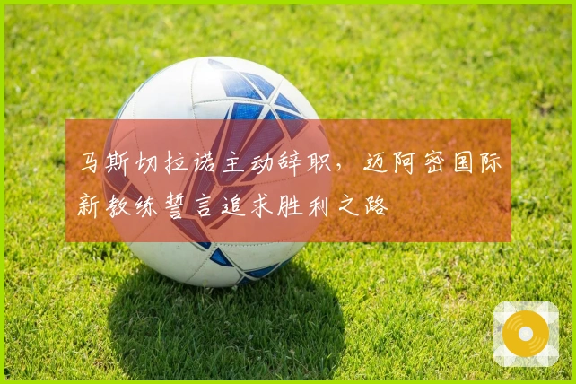 马斯切拉诺主动辞职，迈阿密国际新教练誓言追求胜利之路
