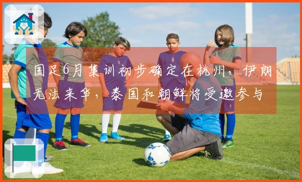 国足6月集训初步确定在杭州，伊朗无法来华，泰国和朝鲜将受邀参与
