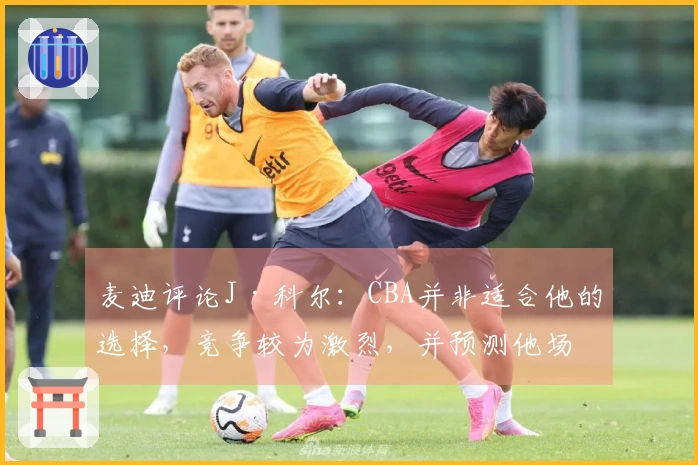 麦迪评论J·科尔：CBA并非适合他的选择，竞争较为激烈，并预测他场均得分为8分