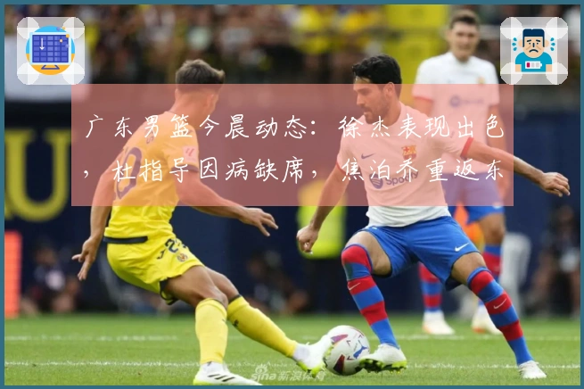 广东男篮今晨动态：徐杰表现出色，杜指导因病缺席，焦泊乔重返东莞