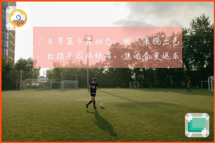 广东男篮今晨动态：徐杰表现出色，杜指导因病缺席，焦泊乔重返东莞