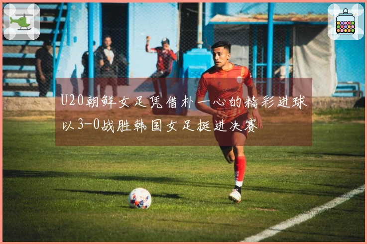 U20朝鲜女足凭借朴一心的精彩进球以3-0战胜韩国女足挺进决赛