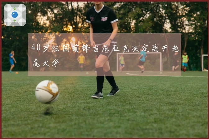 40岁法国前锋吉尼亚克决定离开老虎大学